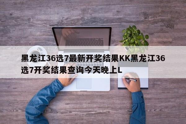 黑龙江36选7最新开奖结果KK黑龙江36选7开奖结果查询今天晚上L