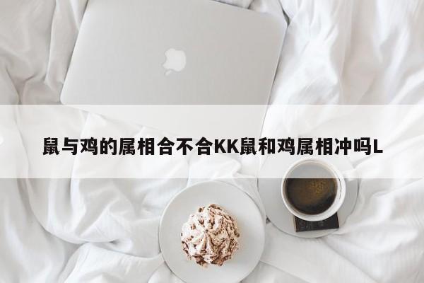 鼠与鸡的属相合不合KK鼠和鸡属相冲吗L